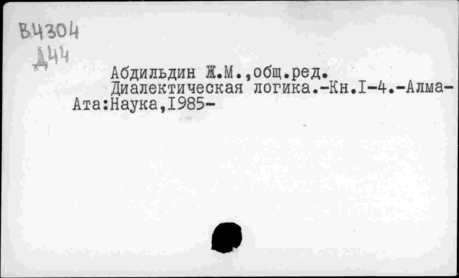 ﻿
А^
Абдильдин Ж.М.,общ.ред.
Диалектическая логика.-Кн.1-4.-Алма-Ата:Наука,1985-